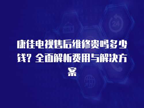康佳電視售后維修貴嗎多少錢？全面解析費用與解決方案