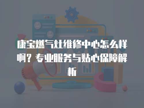 康寶燃?xì)庠罹S修中心怎么樣啊？專業(yè)服務(wù)與貼心保障解析