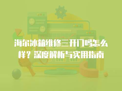 海爾冰箱維修三開門嗎怎么樣？深度解析與實用指南