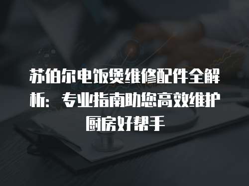 蘇伯爾電飯煲維修配件全解析：專業指南助您高效維護廚房好幫手