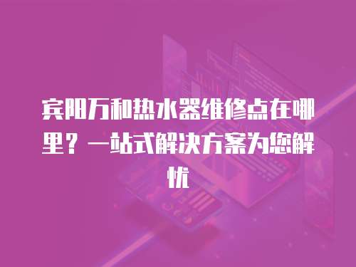 賓陽萬和熱水器維修點在哪里？一站式解決方案為您解憂