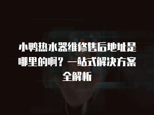 小鴨熱水器維修售后地址是哪里的??？一站式解決方案全解析
