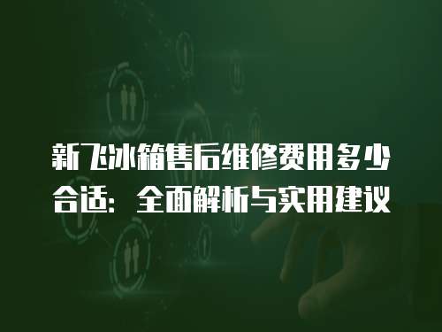 新飛冰箱售后維修費用多少合適：全面解析與實用建議
