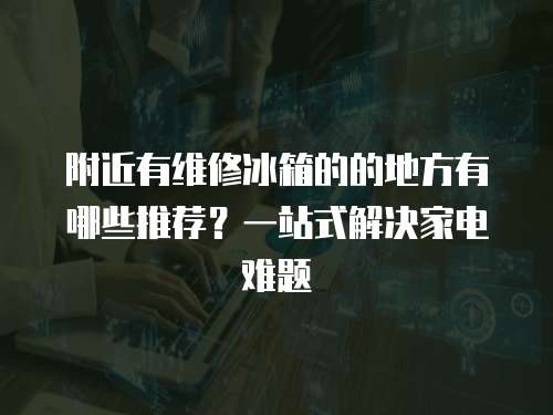附近有維修冰箱的的地方有哪些推薦？一站式解決家電難題