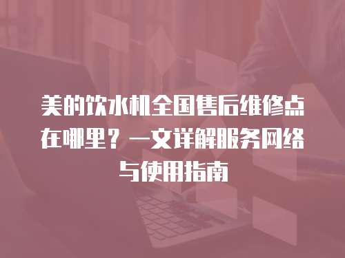美的飲水機(jī)全國(guó)售后維修點(diǎn)在哪里？一文詳解服務(wù)網(wǎng)絡(luò)與使用指南
