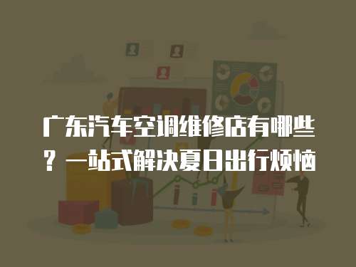 廣東汽車空調(diào)維修店有哪些？一站式解決夏日出行煩惱