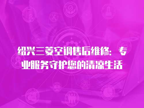 紹興三菱空調(diào)售后維修：專業(yè)服務(wù)守護(hù)您的清涼生活