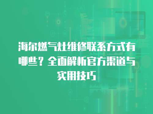 海爾燃?xì)庠罹S修聯(lián)系方式有哪些？全面解析官方渠道與實(shí)用技巧