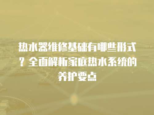 熱水器維修基礎(chǔ)有哪些形式？全面解析家庭熱水系統(tǒng)的養(yǎng)護(hù)要點(diǎn)
