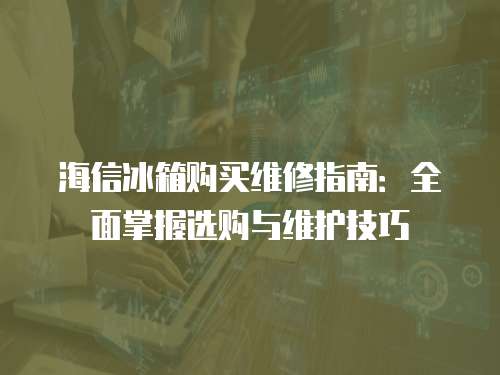 海信冰箱購買維修指南：全面掌握選購與維護技巧