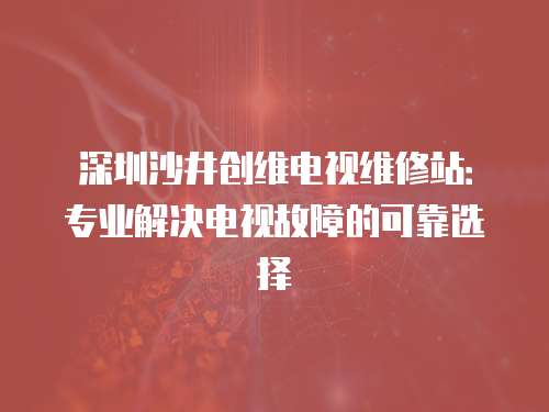 深圳沙井創(chuàng)維電視維修站：專業(yè)解決電視故障的可靠選擇