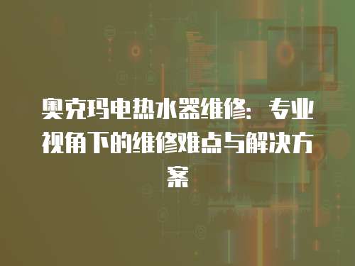 奧克瑪電熱水器維修：專業(yè)視角下的維修難點(diǎn)與解決方案