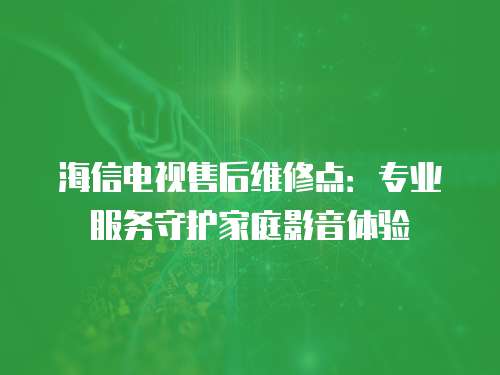 海信電視售后維修點：專業服務守護家庭影音體驗