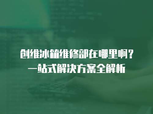 創維冰箱維修部在哪里啊？一站式解決方案全解析