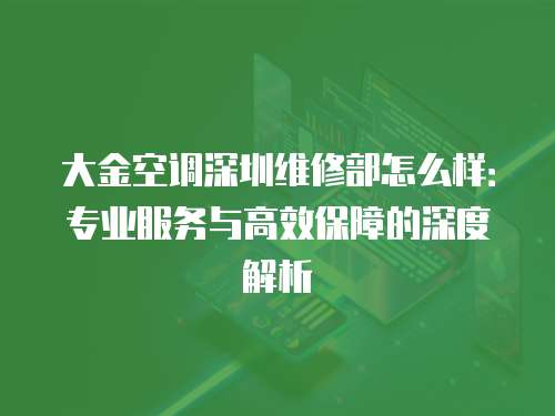大金空調深圳維修部怎么樣：專業服務與高效保障的深度解析