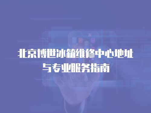 北京博世冰箱維修中心地址與專(zhuān)業(yè)服務(wù)指南