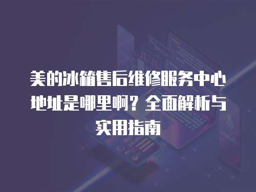 美的冰箱售后維修服務中心地址是哪里啊？全面解析與實用指南