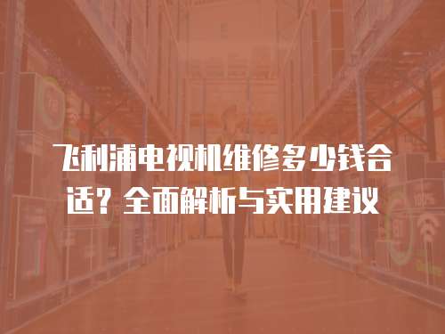 飛利浦電視機維修多少錢合適？全面解析與實用建議