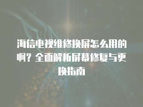 海信電視維修換屏怎么用的啊？全面解析屏幕修復與更換指南