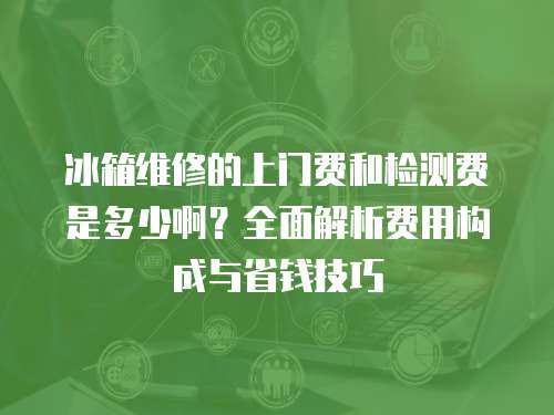 冰箱維修的上門費和檢測費是多少啊？全面解析費用構成與省錢技巧