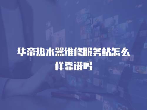 華帝熱水器維修服務站怎么樣靠譜嗎