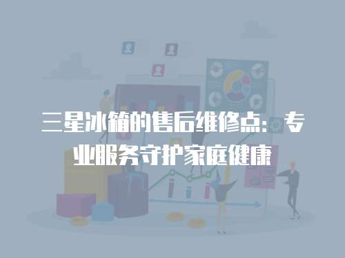 三星冰箱的售后維修點：專業服務守護家庭健康