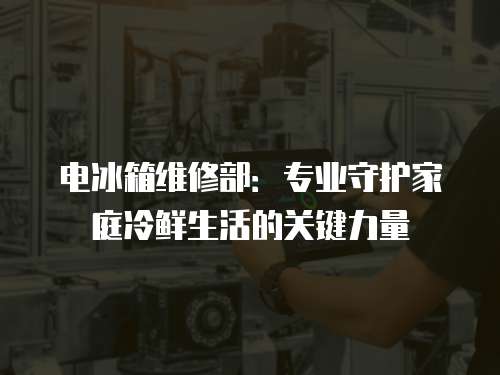 電冰箱維修部：專業守護家庭冷鮮生活的關鍵力量