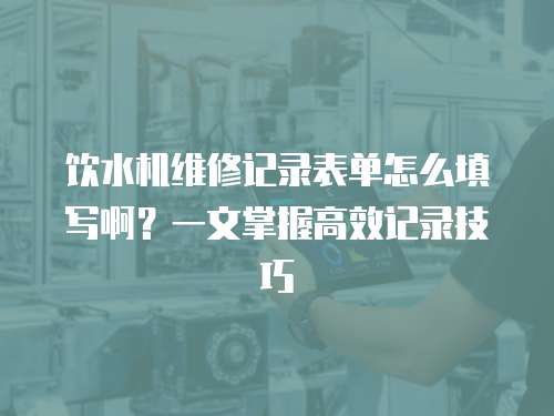 飲水機維修記錄表單怎么填寫啊？一文掌握高效記錄技巧