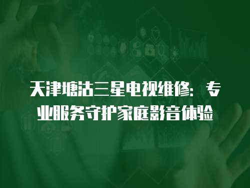 天津塘沽三星電視維修：專業服務守護家庭影音體驗