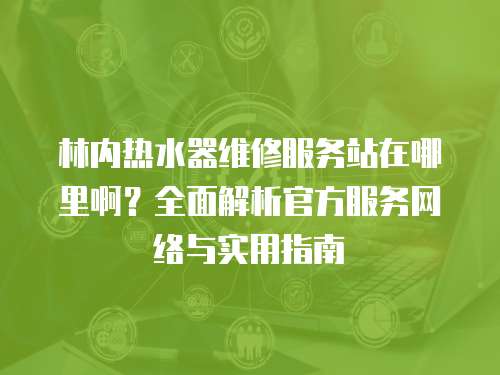 林內熱水器維修服務站在哪里啊？全面解析官方服務網絡與實用指南