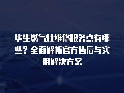 華生燃氣灶維修服務點有哪些？全面解析官方售后與實用解決方案