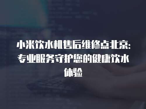 小米飲水機售后維修點北京：專業服務守護您的健康飲水體驗