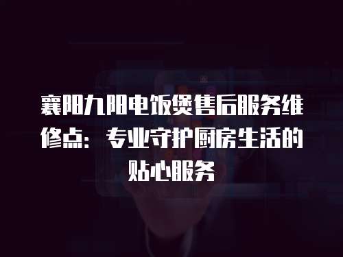 襄陽九陽電飯煲售后服務維修點：專業守護廚房生活的貼心服務