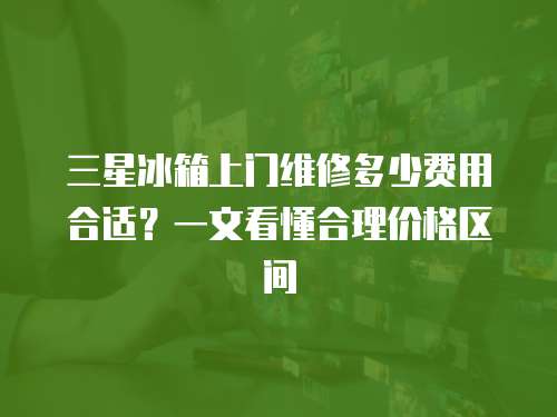 三星冰箱上門維修多少費用合適？一文看懂合理價格區間