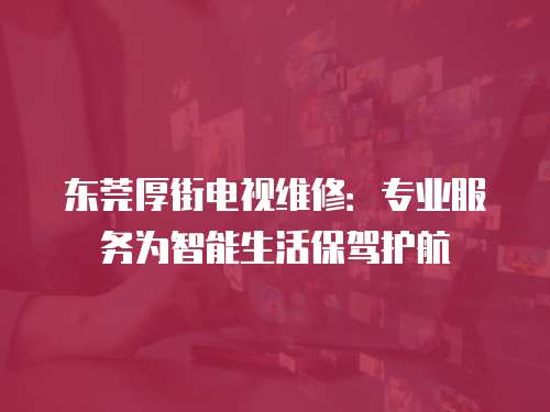 東莞厚街電視維修：專業服務為智能生活保駕護航