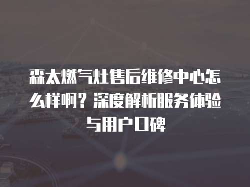 森太燃氣灶售后維修中心怎么樣啊？深度解析服務體驗與用戶口碑