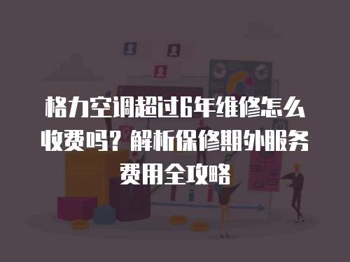 格力空調超過6年維修怎么收費嗎？解析保修期外服務費用全攻略