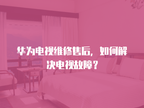 華為電視維修售后，如何解決電視故障？