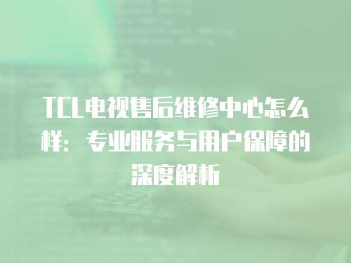 TCL電視售后維修中心怎么樣：專業服務與用戶保障的深度解析