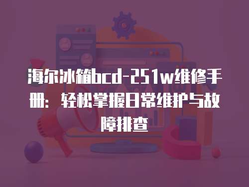 海爾冰箱bcd-251w維修手冊：輕松掌握日常維護與故障排查