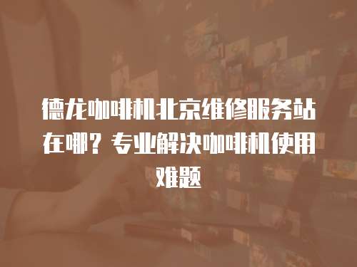 德龍咖啡機北京維修服務站在哪？專業解決咖啡機使用難題