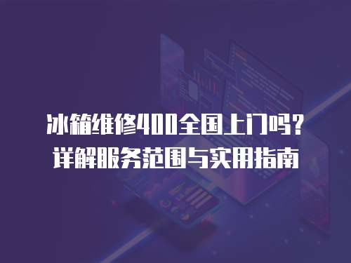 冰箱維修400全國上門嗎？詳解服務范圍與實用指南