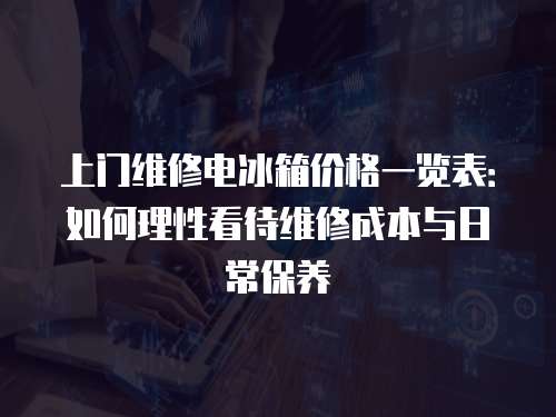 上門維修電冰箱價格一覽表：如何理性看待維修成本與日常保養