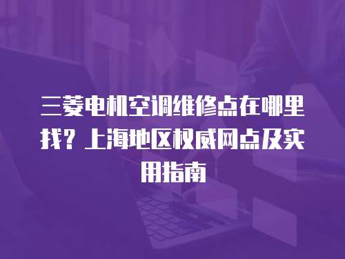 三菱電機空調維修點在哪里找？上海地區權威網點及實用指南