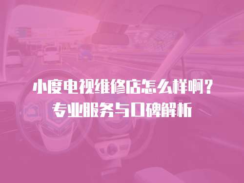 小度電視維修店怎么樣啊？專業(yè)服務(wù)與口碑解析