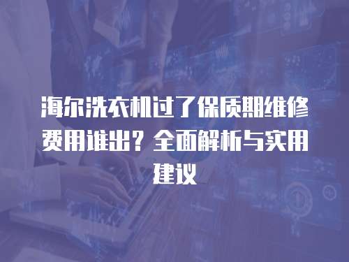 海爾洗衣機過了保質期維修費用誰出？全面解析與實用建議