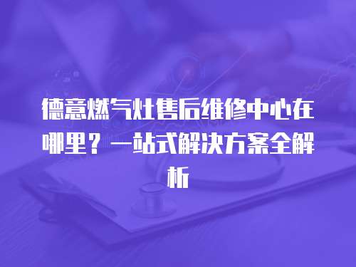 德意燃氣灶售后維修中心在哪里？一站式解決方案全解析