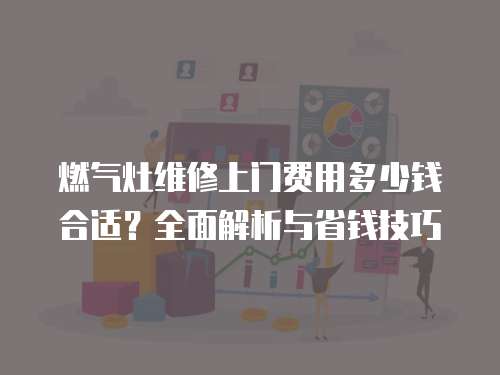 燃?xì)庠罹S修上門費(fèi)用多少錢合適？全面解析與省錢技巧
