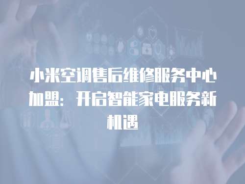 小米空調(diào)售后維修服務(wù)中心加盟：開啟智能家電服務(wù)新機(jī)遇