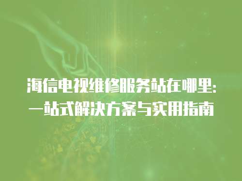 海信電視維修服務站在哪里：一站式解決方案與實用指南